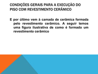 CONDIÇÕES GERAIS PARA A EXECUÇÃO DO
PISO COM REVESTIMENTO CERÂMICO
E por último vem à camada de cerâmica formada
pelo revestimento cerâmico. A seguir temos
uma figura ilustrativa de como é formado um
revestimento cerâmico
 