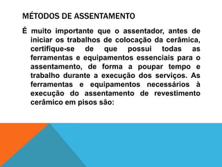 MÉTODOS DE ASSENTAMENTO
É muito importante que o assentador, antes de
iniciar os trabalhos de colocação da cerâmica,
certifique-se de que possui todas as
ferramentas e equipamentos essenciais para o
assentamento, de forma a poupar tempo e
trabalho durante a execução dos serviços. As
ferramentas e equipamentos necessários à
execução do assentamento de revestimento
cerâmico em pisos são:
 