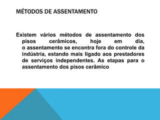 MÉTODOS DE ASSENTAMENTO
Existem vários métodos de assentamento dos
pisos cerâmicos, hoje em dia,
o assentamento se encontra fora do controle da
indústria, estando mais ligado aos prestadores
de serviços independentes. As etapas para o
assentamento dos pisos cerâmico
 