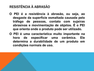 RESISTÊNCIA À ABRASÃO
O PEI é a resistência à abrasão, ou seja, ao
desgaste da superfície esmaltada causada pelo
tráfego de pessoas, contato com sujeiras
abrasivas e movimentação de objetos. É o PEI
que orienta onde o produto pode ser utilizado.
O PEI é uma característica muito importante na
hora de especificar uma cerâmica. Ele
determina a durabilidade de um produto em
condições normais de uso.
 