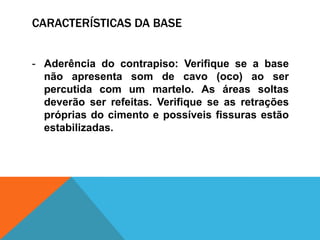CARACTERÍSTICAS DA BASE
- Aderência do contrapiso: Verifique se a base
não apresenta som de cavo (oco) ao ser
percutida com um martelo. As áreas soltas
deverão ser refeitas. Verifique se as retrações
próprias do cimento e possíveis fissuras estão
estabilizadas.
 