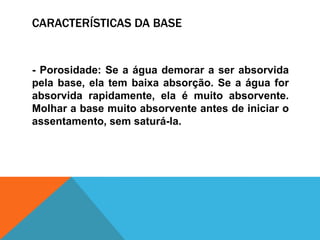 CARACTERÍSTICAS DA BASE
- Porosidade: Se a água demorar a ser absorvida
pela base, ela tem baixa absorção. Se a água for
absorvida rapidamente, ela é muito absorvente.
Molhar a base muito absorvente antes de iniciar o
assentamento, sem saturá-la.
 