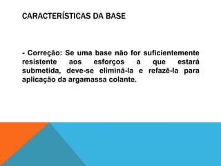 CARACTERÍSTICAS DA BASE
- Correção: Se uma base não for suficientemente
resistente aos esforços a que estará
submetida, deve-se eliminá-la e refazê-la para
aplicação da argamassa colante.
 
