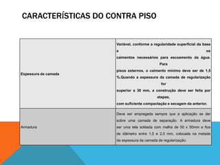 CARACTERÍSTICAS DO CONTRA PISO
Espessura da camada
Variável, conforme a regularidade superficial da base
e os
caimentos necessários para escoamento da água.
Para
pisos externos, o caimento mínimo deve ser de 1,5
%.Quando a espessura da camada de regularização
for
superior a 30 mm, a construção deve ser feita por
etapas,
com suficiente compactação e secagem da anterior.
Armadura
Deve ser empregada sempre que a aplicação se der
sobre uma camada de separação. A armadura deve
ser uma tela soldada com malha de 50 x 50mm e fios
de diâmetro entre 1,5 e 2,0 mm, colocada na metade
da espessura da camada de regularização.
 