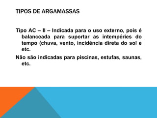 TIPOS DE ARGAMASSAS
Tipo AC – II – Indicada para o uso externo, pois é
balanceada para suportar as intempéries do
tempo (chuva, vento, incidência direta do sol e
etc.
Não são indicadas para piscinas, estufas, saunas,
etc.
 