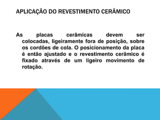 APLICAÇÃO DO REVESTIMENTO CERÂMICO
As placas cerâmicas devem ser
colocadas, ligeiramente fora de posição, sobre
os cordões de cola. O posicionamento da placa
é então ajustado e o revestimento cerâmico é
fixado através de um ligeiro movimento de
rotação.
 