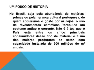 UM POUCO DE HISTÓRIA
No Brasil, seja pela abundância de matérias-
primas ou pela herança cultural portuguesa, de
quem adquirimos o gosto por azulejos, o uso
de revestimentos cerâmicos tornou-se um
costume antigo e corrente. Não é à toa que o
País está entre os cinco principais
consumidores desse tipo de material e é um
dos maiores produtores do setor, com
capacidade instalada de 600 milhões de m²
anuais.
 