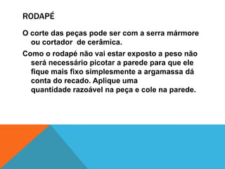 RODAPÉ
O corte das peças pode ser com a serra mármore
ou cortador de cerâmica.
Como o rodapé não vai estar exposto a peso não
será necessário picotar a parede para que ele
fique mais fixo simplesmente a argamassa dá
conta do recado. Aplique uma
quantidade razoável na peça e cole na parede.
 
