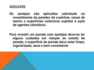 AZULEJOS
Os azulejos são aplicados sobretudo no
revestimento de paredes de cozinhas, casas de
banho e superfícies exteriores sujeitas à ação
de agentes climáticos.
Para revestir um parede com azulejos deve-se ter
alguns cuidados em relação ao estado da
parede, a superfície da parede deve estar limpa,
regularizada, seca e bem consistente
 