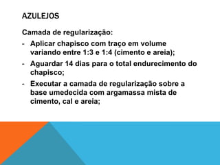 AZULEJOS
Camada de regularização:
- Aplicar chapisco com traço em volume
variando entre 1:3 e 1:4 (cimento e areia);
- Aguardar 14 dias para o total endurecimento do
chapisco;
- Executar a camada de regularização sobre a
base umedecida com argamassa mista de
cimento, cal e areia;
 