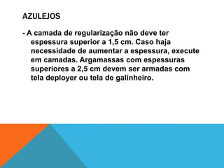 AZULEJOS
- A camada de regularização não deve ter
espessura superior a 1,5 cm. Caso haja
necessidade de aumentar a espessura, execute
em camadas. Argamassas com espessuras
superiores a 2,5 cm devem ser armadas com
tela deployer ou tela de galinheiro.
 