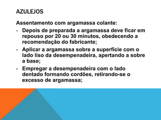 AZULEJOS
Assentamento com argamassa colante:
- Depois de preparada a argamassa deve ficar em
repouso por 20 ou 30 minutos, obedecendo a
recomendação do fabricante;
- Aplicar a argamassa sobre a superfície com o
lado liso da desempenadeira, apertando a sobre
a base;
- Empregar a desempenadeira com o lado
dentado formando cordões, retirando-se o
excesso de argamassa;
 