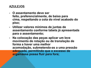 AZULEJOS
- O assentamento deve ser
feito, preferencialmente, de baixo para
cima, respeitando a cota do nível acabado do
piso;
- Utilizar valores mínimos de juntas de
assentamento conforme tabela já apresentada
para o assentamento;
- Na colocação das peças aplicar um leve
movimento de rotação ou de translação de
forma a haver uma melhor
acomodação, submetendo-as a uma pressão
adequada, permitindo que o excesso de
argamassa possa fluir para fora;
 