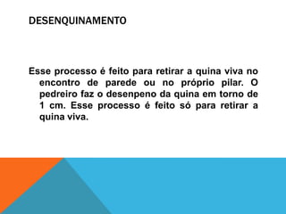 DESENQUINAMENTO
Esse processo é feito para retirar a quina viva no
encontro de parede ou no próprio pilar. O
pedreiro faz o desenpeno da quina em torno de
1 cm. Esse processo é feito só para retirar a
quina viva.
 