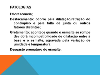 PATOLOGIAS
Eflorescência;
Destacamento: ocorre pela dilatação/retração do
contrapiso e pela falta de junta ou outros
fatores distintos;
Gretamento; acontece quando o esmalte se rompe
devido à incompatibilidade de dilatação entre a
base e o esmalte, agravada pela variação de
umidade e temperatura;
Desgaste prematuro do esmalte.
 