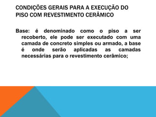 CONDIÇÕES GERAIS PARA A EXECUÇÃO DO
PISO COM REVESTIMENTO CERÂMICO
Base: é denominado como o piso a ser
recoberto, ele pode ser executado com uma
camada de concreto simples ou armado, a base
é onde serão aplicadas as camadas
necessárias para o revestimento cerâmico;
 