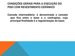 CONDIÇÕES GERAIS PARA A EXECUÇÃO DO
PISO COM REVESTIMENTO CERÂMICO
Camada intermediária: é denominada a camada
que fica entre a base e o contrapiso, cuja
principal finalidade é a regularização da base;
 