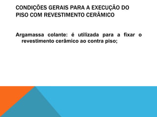 CONDIÇÕES GERAIS PARA A EXECUÇÃO DO
PISO COM REVESTIMENTO CERÂMICO
Argamassa colante: é utilizada para a fixar o
revestimento cerâmico ao contra piso;
 