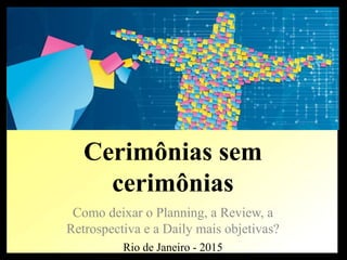 Cerimônias sem
cerimônias
Como deixar o Planning, a Review, a
Retrospectiva e a Daily mais objetivas?
Rio de Janeiro - 2015
 