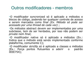 Outros modificadores - membros O modificador syncronized só é aplicado a métodos e blocos de código, podendo ter qualquer controle de acesso e serem marcados como  final (Ex. Método só pode ser acessado por uma thread de cada vez)  ; Os métodos abstract devem ser implementados por uma subclasse, tem de ser herdados, por isso não podem ser  private  nem  final ; O modificador native só é aplicado a métodos (Ex.: Indica que o método está sendo implementado conforme plataforma, comumente C); O modificador strictfp só é aplicado a classes e métodos (Ex.: Força pontos flutuantes a aderir  o  padrão IEEE754); 