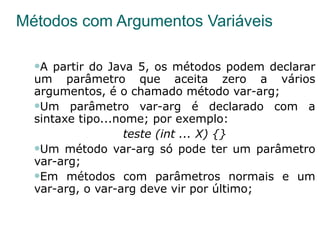 Métodos com Argumentos Variáveis A partir do Java 5, os métodos podem declarar um parâmetro que aceita zero a vários argumentos, é o chamado método var-arg; Um parâmetro var-arg é declarado com a sintaxe tipo...nome; por exemplo:  teste (int ... X) {} Um método var-arg só pode ter um parâmetro var-arg; Em métodos com parâmetros normais e um var-arg, o var-arg deve vir por último; 