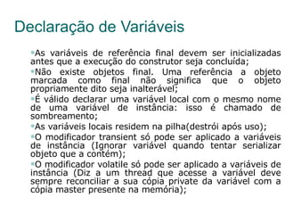 Declaração de Variáveis As variáveis de referência final devem ser inicializadas antes que a execução do construtor seja concluída; Não existe objetos final. Uma referência a objeto marcada como final não significa que o objeto propriamente dito seja inalterável; É válido declarar uma variável local com o mesmo nome de uma variável de instância: isso é chamado de sombreamento; As variáveis locais residem na pilha(destrói após uso); O modificador transient só pode ser aplicado a variáveis de instância (Ignorar variável quando tentar serializar objeto que a contém); O modificador volatile só pode ser aplicado a variáveis de instância (Diz a um thread que acesse a variável deve sempre reconciliar a sua cópia private da variável com a cópia master presente na memória); 