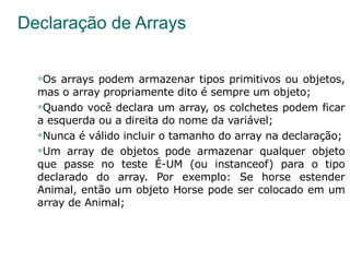 Declaração de Arrays Os arrays podem armazenar tipos primitivos ou objetos, mas o array propriamente dito é sempre um objeto; Quando você declara um array, os colchetes podem ficar a esquerda ou a direita do nome da variável; Nunca é válido incluir o tamanho do array na declaração; Um array de objetos pode armazenar qualquer objeto que passe no teste É-UM (ou instanceof) para o tipo declarado do array. Por exemplo: Se horse estender Animal, então um objeto Horse pode ser colocado em um array de Animal; 