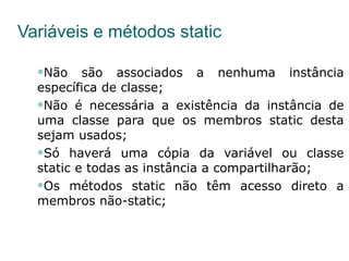 Variáveis e métodos static Não são associados a nenhuma instância específica de classe; Não é necessária a existência da instância de uma classe para que os membros static desta sejam usados; Só haverá uma cópia da variável ou classe static e todas as instância a compartilharão; Os métodos static não têm acesso direto a membros não-static; 