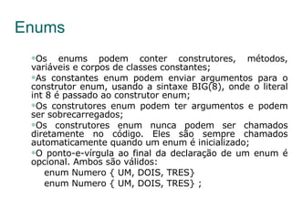Enums Os enums podem conter construtores, métodos, variáveis e corpos de classes constantes; As constantes enum podem enviar argumentos para o construtor enum, usando a sintaxe BIG(8), onde o literal int 8 é passado ao construtor enum; Os construtores enum podem ter argumentos e podem ser sobrecarregados; Os construtores enum nunca podem ser chamados diretamente no código. Eles são sempre chamados automaticamente quando um enum é inicializado; O ponto-e-vírgula ao final da declaração de um enum é opcional. Ambos são válidos: enum Numero { UM, DOIS, TRES} enum Numero { UM, DOIS, TRES} ; 