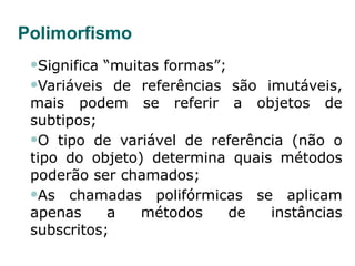 Polimorfismo Significa “muitas formas”; Variáveis de referências são imutáveis, mais podem se referir a objetos de subtipos; O tipo de variável de referência (não o tipo do objeto) determina quais métodos poderão ser chamados; As chamadas polifórmicas se aplicam apenas a métodos de instâncias subscritos; 
