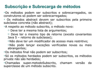 Subscrição e Subrecarga de métodos Os métodos podem ser subscritos e sobrecarregados, os construtores só podem ser sobrecarregados; Os métodos abstract devem ser subscritos pela primeira subclasse concreta (não abstract); A respeito ao método subscrito, o método novo: Deve ter a mesma lista de argumentos; Deve ter o mesmo tipo de retorno (exceto covariantes Java 5 – retorno de subclasse); Não deve ter um modificador de acesso mais restritivo; Não pode lançar exceções verificadas novas ou mais abrangentes; Os métodos final não podem ser subscritos; Só os métodos herdados podem ser subscritos, os métodos private não são herdados; Chamadas super.metodoSubscrito, chamam versão da superclasse de um método subscrito. 