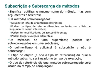 Subscrição e Subrecarga de métodos Significa reutilizar o mesmo nome do método, mas com argumentos diferentes; Os métodos sobrecarregados: Devem ter lista de argumentos diferentes;  Podem ter tipos de retorno diferentes, contanto que a lista de argumentos sejam diferentes; Podem ter modificadores de acesso diferentes; Podem lançar exceções diferentes;  Os métodos de uma superclasse podem ser sobrecarregados em uma subclasse; O polimorfismo é aplicável à subscrição e não à sobrecarga; O tipo de objeto (e não o tipo de referência) diz qual o método subscrito será usado no tempo de execução; O tipo de referência diz qual método sobrecarregado será usado no tempo de compilação; 
