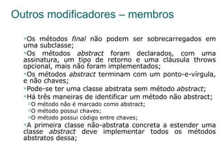 Outros modificadores – membros Os métodos  final  não podem ser sobrecarregados em uma subclasse; Os métodos  abstract  foram declarados, com uma assinatura, um tipo de retorno e uma cláusula throws opcional, mais não foram implementados; Os métodos  abstract  terminam com um ponto-e-vírgula, e não chaves; Pode-se ter uma classe abstrata sem método  abstract ; Há três maneiras de identificar um método não abstract; O método não é marcado como abstract; O método possui chaves; O método possui código entre chaves; A primeira classe não-abstrata concreta a estender uma classe  abstract  deve implementar todos os métodos abstratos dessa; 