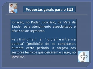 Propostas"gerais"para"o"SUS"


• criação,! no! Poder! Judiciário,! da! ‘Vara! da!
Saúde’,! para! atendimento! especializado! e!
eﬁcaz!neste!segmento.!

• e s G m u l a r ! a ! ‘ q u a r e n t e n a!
políGca’! (proibição! de! se! candidatar,!
durante! certo! período,! a! cargos)! aos!
gestores!técnicos!que!deixarem!o!cargo,!no!
governo.!
 