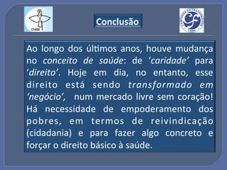 Conclusão"

Ao! longo! dos! úlGmos! anos,! houve! mudança!
no! conceito% de% saúde:! de! ‘caridade’! para!
‘direito’.! Hoje! em! dia,! no! entanto,! esse!
direito! está! sendo! transformado% em%
‘negócio’,% ! num! mercado! livre! sem! coração!!
Há! necessidade! de! empoderamento! dos!
pobres,! em! termos! de! reivindicação!
(cidadania)! e! para! fazer! algo! concreto! e!
forçar!o!direito!básico!à!saúde.!!
 