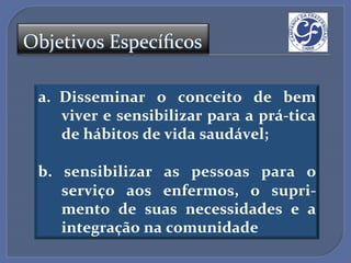 Objetivos'Especíﬁcos'

 a.  Disseminar$ o$ conceito$ de$ bem$
     viver$e$sensibilizar$para$a$práAtica$
     de$hábitos$de$vida$saudável;$
 $
 b.$ sensibilizar$ as$ pessoas$ para$ o$
     serviço$ aos$ enfermos,$ o$ supriA
     mento$ de$ suas$ necessidades$ e$ a$
     integração$na$comunidade$
 