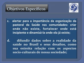 Objetivos'Especíﬁcos'

c.  alertar" para" a" importância" da" organização" da"
    pastoral" da" Saúde" nas" comunidades:" criar"
    onde" não" existe," fortalecer" onde" está"
    incipiente"e"dinamizá_la"onde"ela"já"existe;"
"
d.$ $ $ difundir$ dados$ sobre$ a$ realidade$ da$
    saúde$ no$ Brasil$ e$ seus$ desaﬁos,$ como$
    sua$ estreita$ relação$ com$ os$ aspectos$
    socioAculturais$de$nossa$sociedade;$
"
 