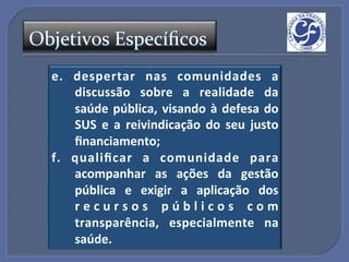 Objetivos'Especíﬁcos'
  e." despertar" nas" comunidades" a"
      discussão" sobre" a" realidade" da"
      saúde" pública," visando" à" defesa" do"
      SUS" e" a" reivindicação" do" seu" justo"
      ﬁnanciamento;"
  f." qualiﬁcar" a" comunidade" para"
      acompanhar" as" ações" da" gestão"
      pública" e" exigir" a" aplicação" dos"
      r e c u r s o s " p ú b l i c o s " c o m"
      transparência," especialmente" na"
      saúde."
 