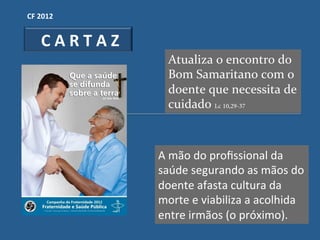 CF"2012"


  "C"A"R"T"A"Z"
                   Atualiza'o'encontro'do'
                   Bom'Samaritano'com'o'
                   doente'que'necessita'de'
                   cuidado'Lc 10,29-37



                  A!mão!do!proﬁssional!da!
                  saúde!segurando!as!mãos!do!
                  doente!afasta!cultura!da!
                  morte!e!viabiliza!a!acolhida!
                  entre!irmãos!(o!próximo).!
 