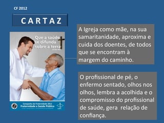 CF"2012"


  "C"A"R"T"A"Z"
                  A!Igreja!como!mãe,!na!sua!
                  samaritanidade,!aproxima!e!
                  cuida!dos!doentes,!de!todos!
                  que!se!encontram!à!
                  margem!do!caminho.!

                  O!proﬁssional!de!pé,!o!
                  enfermo!sentado,!olhos!nos!
                  olhos,!lembra!a!acolhida!e!o!
                  compromisso!do!proﬁssional!
                  de!saúde,!gera!!relação!de!
                  conﬁança.!
 