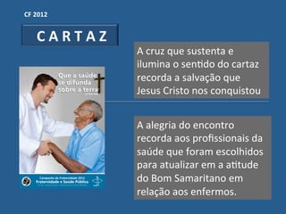 CF"2012"


  "C"A"R"T"A"Z"
                  A!cruz!que!sustenta!e!
                  ilumina!o!senGdo!do!cartaz!
                  recorda!a!salvação!que!
                  Jesus!Cristo!nos!conquistou!


                  A!alegria!do!encontro!!
                  recorda!aos!proﬁssionais!da!
                  saúde!que!foram!escolhidos!
                  para!atualizar!em!a!aGtude!
                  do!Bom!Samaritano!em!
                  relação!aos!enfermos.!
 