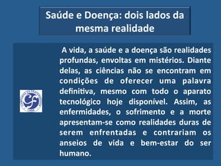 Saúde"e"Doença:"dois"lados"da"
      mesma"realidade"
  "A"vida,"a"saúde"e"a"doença"são"realidades"
  profundas," envoltas" em" mistérios." Diante"
  delas," as" ciências" não" se" encontram" em"
  condições" de" oferecer" uma" palavra"
  deﬁni?va," mesmo" com" todo" o" aparato"
  tecnológico" hoje" disponível." Assim," as"
  enfermidades," o" sofrimento" e" a" morte"
  apresentam_se" como" realidades" duras" de"
  serem" enfrentadas" e" contrariam" os"
  anseios" de" vida" e" bem_estar" do" ser"
  humano.""
 