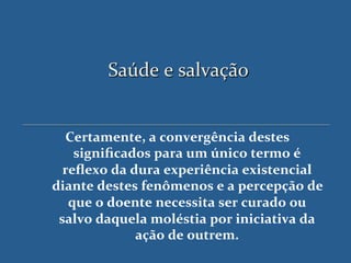 Saúde'e'salvação'


   Certamente,$a$convergência$destes$
    signiﬁcados$para$um$único$termo$é$
  reﬂexo$da$dura$experiência$existencial$
diante$destes$fenômenos$e$a$percepção$de$
   que$o$doente$necessita$ser$curado$ou$
 salvo$daquela$moléstia$por$iniciativa$da$
             ação$de$outrem.$$
 