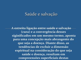 Saúde'e'salvação'


A$estreita$ligação$entre$saúde$e$salvação$
       (cura)$e$a$convergência$desses$
siginiﬁcados$em$um$mesmo$termo,$aponta     $
 para$uma$concepção$mais$abrangente$do$
    que$seja$a$doença.$Diante$disso,$as$
     tendências$de$excluir$a$dimensão$
  espiritual$na$consideração$do$que$seja$
        saúde$e$doença,$resultam$em$
     compreensões$superﬁciais$destas$
 