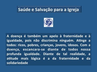 Saúde"e"Salvação"para"a"Igreja"




A" doença" é" também" um" apelo" à" fraternidade" e" à"
igualdade," pois" não" discrimina" ninguém." A?nge" a"
todos:" ricos," pobres," crianças," jovens," idosos." Com" a"
doença," escancara_se" diante" de" todos" nossa"
profunda" igualdade." Diante" de" tal" realidade," a"
a?tude" mais" lógica" é" a" da" fraternidade" e" da"
solidariedade!
 