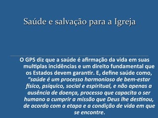 Saúde'e'salvação'para'a'Igreja
                              '



O"GPS"diz"que"a"saúde"é"aﬁrmação"da"vida"em"suas"
 mul?plas"incidências"e"um"direito"fundamental"que"
  os"Estados"devem"garan?r."E,"deﬁne"saúde"como,"
   “saúde'é'um'processo'harmonioso'de'bem3estar'
  5sico,'psíquico,'social'e'espiritual,'e'não'apenas'a'
   ausência'de'doença,'processo'que'capacita'o'ser'
 humano'a'cumprir'a'missão'que'Deus'lhe'des>nou,'
 de'acordo'com'a'etapa'e'a'condição'de'vida'em'que'
                      se'encontre. "
 