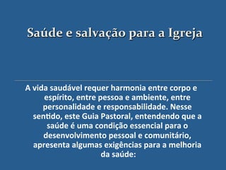 Saúde$e$salvação$para$a$Igreja$



A"vida"saudável"requer"harmonia"entre"corpo"e"
     espírito,"entre"pessoa"e"ambiente,"entre"
     personalidade"e"responsabilidade."Nesse"
  sen?do,"este"Guia"Pastoral,"entendendo"que"a"
      saúde"é"uma"condição"essencial"para"o"
     desenvolvimento"pessoal"e"comunitário,"
  apresenta"algumas"exigências"para"a"melhoria"
                      da"saúde:"
                        "
 