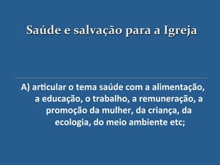 Saúde$e$salvação$para$a$Igreja$



A)"ar?cular"o"tema"saúde"com"a"alimentação,"
    a"educação,"o"trabalho,"a"remuneração,"a"
       promoção"da"mulher,"da"criança,"da"
         ecologia,"do"meio"ambiente"etc;
                                       "
                      '
 