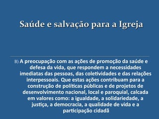 Saúde$e$salvação$para$a$Igreja$



B)'A"preocupação"com"as"ações"de"promoção"da"saúde"e"
      defesa"da"vida,"que"respondem"a"necessidades"
  imediatas"das"pessoas,"das"cole?vidades"e"das"relações"
    interpessoais."Que"estas"ações"contribuam"para"a"
     construção"de"polí?cas"públicas"e"de"projetos"de"
   desenvolvimento"nacional,"local"e"paroquial,"calcada"
     em"valores"como:"a"igualdade,"a"solidariedade,"a"
       jus?ça,"a"democracia,"a"qualidade"de"vida"e"a"
                    par?cipação"cidadã "
 