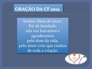 ORAÇÃO$DA$CF$2012$

   Senhor'Deus'de'amor,'
       Pai'de'bondade,'
     nós'vos'louvamos'e'
        agradecemos'
      pelo'dom'da'vida,'
 pelo'amor'com'que'cuidais'
      de'toda'a'criação.'
 